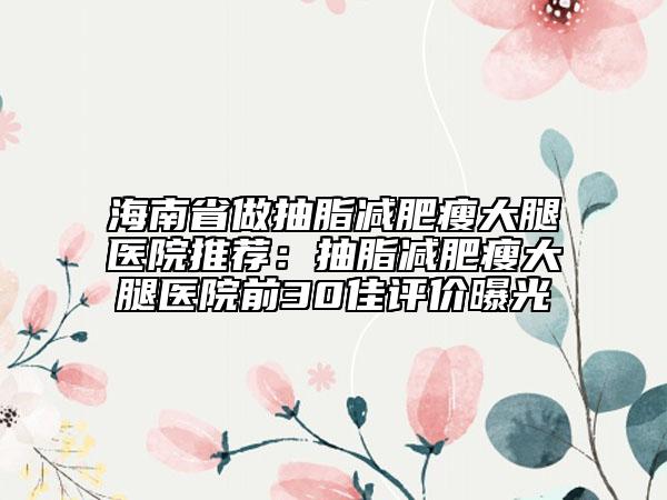 海南省做抽脂减肥瘦大腿医院推荐：抽脂减肥瘦大腿医院前30佳评价曝光
