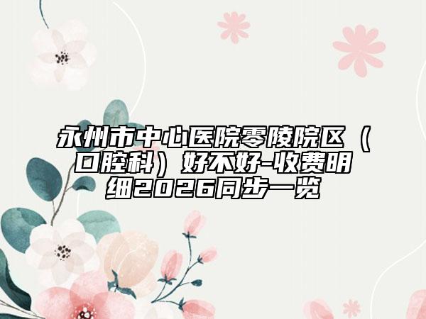永州市中心医院零陵院区（口腔科）好不好-收费明细2026同步一览