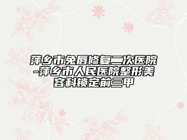 萍乡市兔唇修复二次医院-萍乡市人民医院整形美容科锁定前三甲