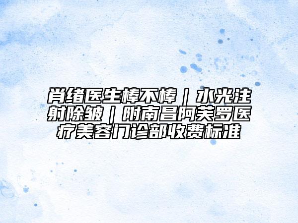 肖绪医生棒不棒｜水光注射除皱｜附南昌阿芙罗医疗美容门诊部收费标准