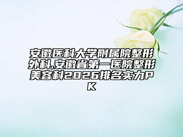安徽医科大学附属院整形外科,安徽省第一医院整形美容科2026排名实力PK