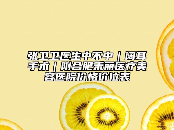 张卫卫医生中不中｜阔耳手术｜附合肥禾丽医疗美容医院价格价位表