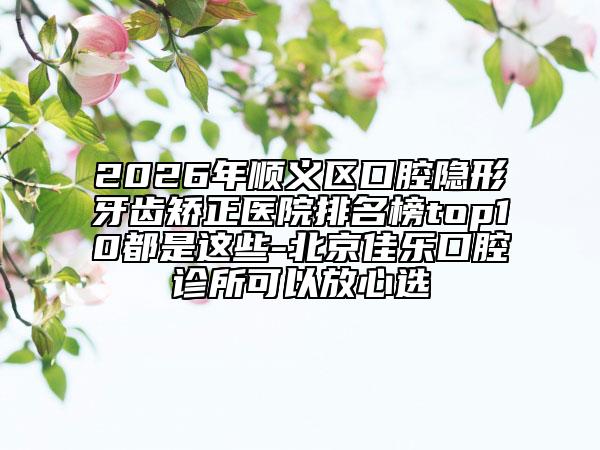 2026年顺义区口腔隐形牙齿矫正医院排名榜top10都是这些-北京佳乐口腔诊所可以放心选