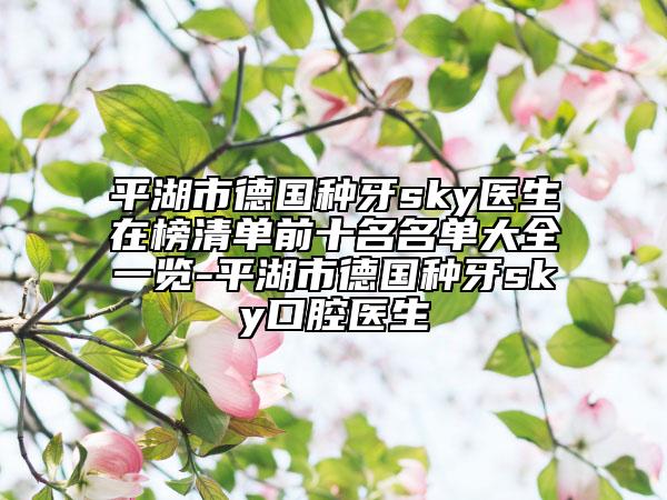 平湖市德国种牙sky医生在榜清单前十名名单大全一览-平湖市德国种牙sky口腔医生