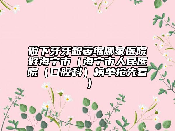 做下牙牙龈萎缩哪家医院好海宁市（海宁市人民医院（口腔科）榜单抢先看）