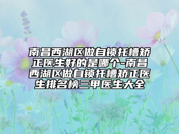 南昌西湖区做自锁托槽矫正医生好的是哪个-南昌西湖区做自锁托槽矫正医生排名榜三甲医生大全