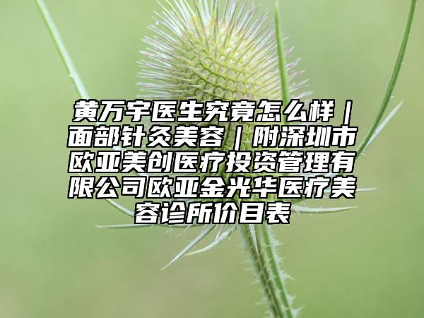 黄万宇医生究竟怎么样｜面部针灸美容｜附深圳市欧亚美创医疗投资管理有限公司欧亚金光华医疗美容诊所价目表