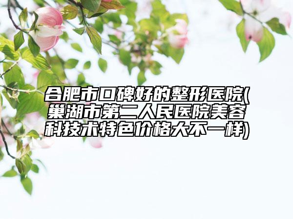 合肥市口碑好的整形医院(巢湖市第二人民医院美容科技术特色价格大不一样)