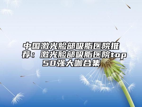 中国激光脸部吸脂医院推荐：激光脸部吸脂医院top50强大咖合集