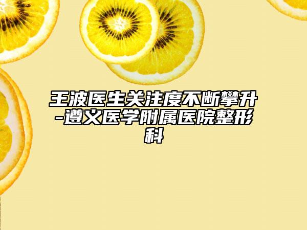 王波医生关注度不断攀升-遵义医学附属医院整形科