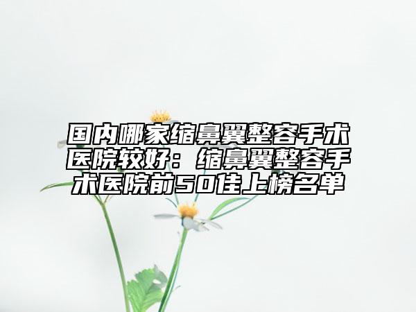 国内哪家缩鼻翼整容手术医院较好：缩鼻翼整容手术医院前50佳上榜名单