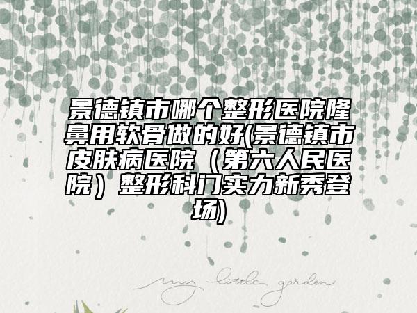 景德镇市哪个整形医院隆鼻用软骨做的好(景德镇市皮肤病医院（第六人民医院）整形科门实力新秀登场)