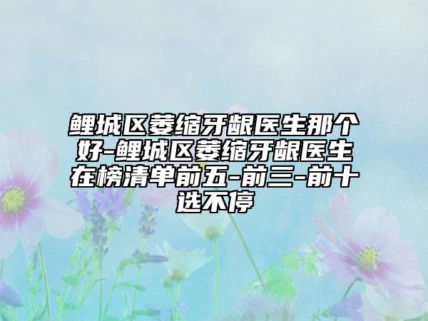 鲤城区萎缩牙龈医生那个好-鲤城区萎缩牙龈医生在榜清单前五-前三-前十选不停