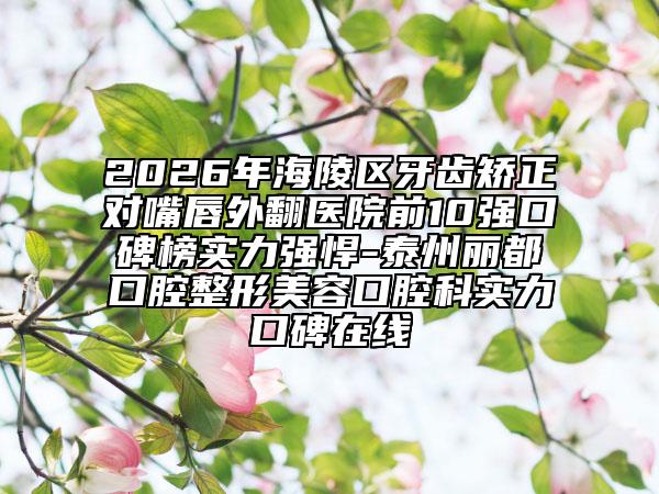 2026年海陵区牙齿矫正对嘴唇外翻医院前10强口碑榜实力强悍-泰州丽都口腔整形美容口腔科实力口碑在线