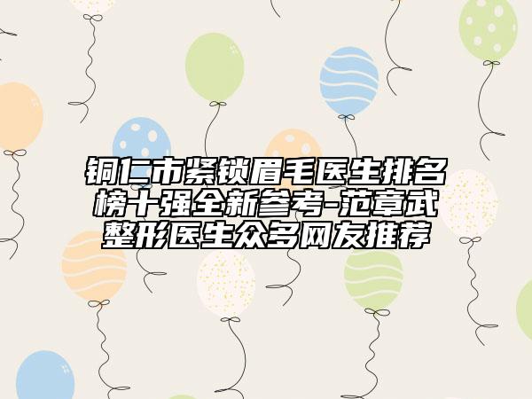 铜仁市紧锁眉毛医生排名榜十强全新参考-范章武整形医生众多网友推荐