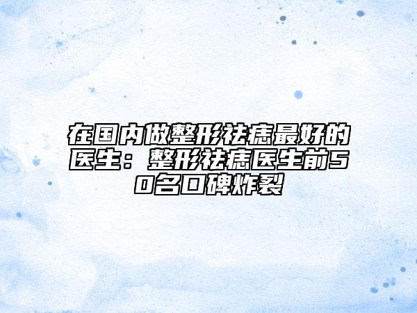 在国内做整形祛痣最好的医生：整形祛痣医生前50名口碑炸裂