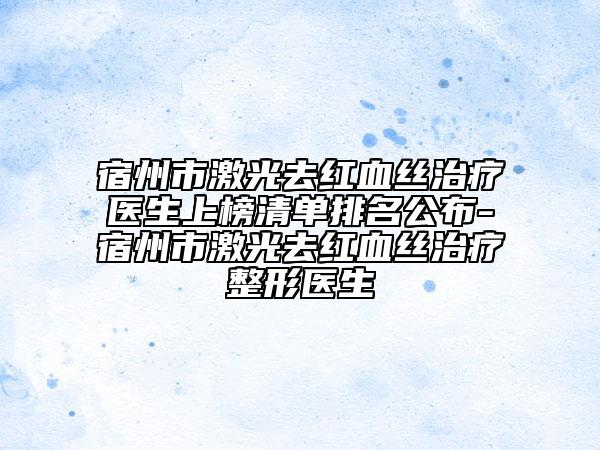 宿州市激光去红血丝治疗医生上榜清单排名公布-宿州市激光去红血丝治疗整形医生