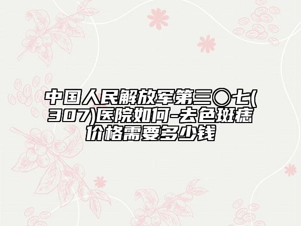 中国人民解放军第三〇七(307)医院如何-去色斑痣价格需要多少钱