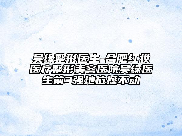 吴缘整形医生-合肥红妆医疗整形美容医院吴缘医生前3强地位撼不动