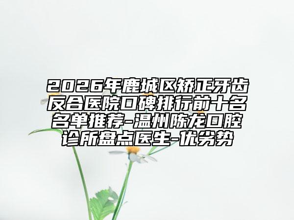 2026年鹿城区矫正牙齿反合医院口碑排行前十名名单推荐-温州陈龙口腔诊所盘点医生-优劣势