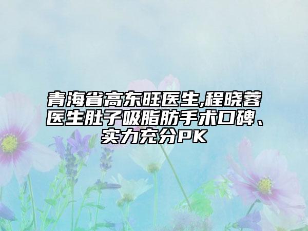 青海省高东旺医生,程晓蓉医生肚子吸脂肪手术口碑、实力充分PK