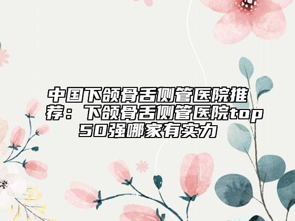 中国下颌骨舌侧管医院推荐：下颌骨舌侧管医院top50强哪家有实力