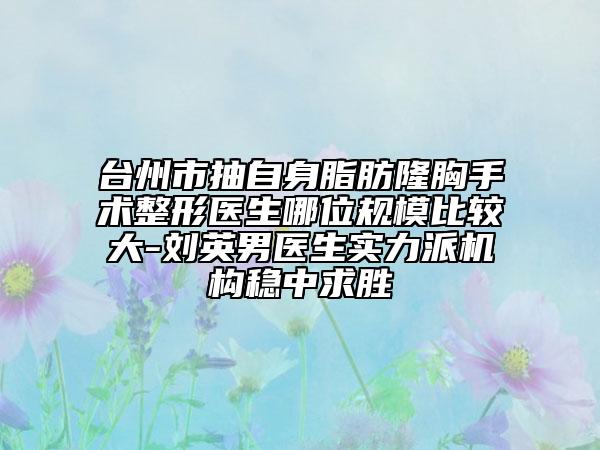 台州市抽自身脂肪隆胸手术整形医生哪位规模比较大-刘英男医生实力派机构稳中求胜