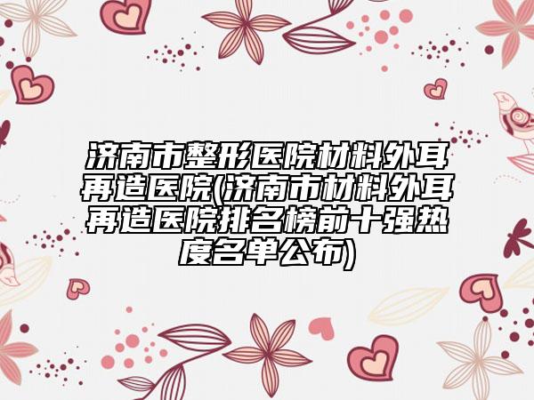济南市整形医院材料外耳再造医院(济南市材料外耳再造医院排名榜前十强热度名单公布)