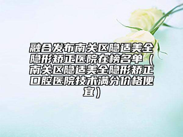 融合发布南关区隐适美全隐形矫正医院在榜名单（南关区隐适美全隐形矫正口腔医院技术满分价格便宜）