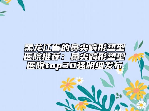 黑龙江省的鼻尖畸形塑型医院推荐：鼻尖畸形塑型医院top30强明细发布
