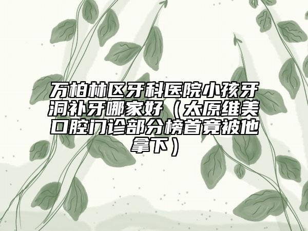 万柏林区牙科医院小孩牙洞补牙哪家好（太原维美口腔门诊部分榜首竟被他拿下）