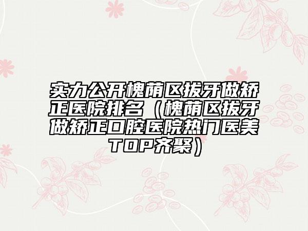实力公开槐荫区拔牙做矫正医院排名（槐荫区拔牙做矫正口腔医院热门医美TOP齐聚）