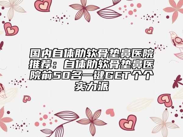 国内自体肋软骨垫鼻医院推荐：自体肋软骨垫鼻医院前50名一键GET个个实力派