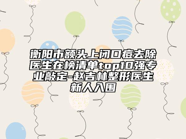 衡阳市额头上闭口痘去除医生在榜清单top10强专业敲定-赵吉林整形医生新人入围