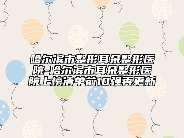哈尔滨市整形耳朵整形医院-哈尔滨市耳朵整形医院上榜清单前10强再更新