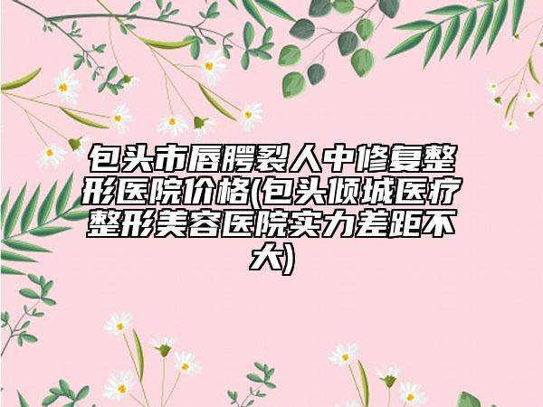 包头市唇腭裂人中修复整形医院价格(包头倾城医疗整形美容医院实力差距不大)