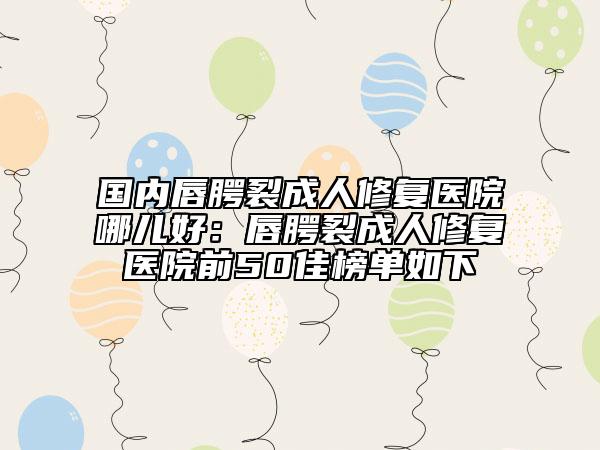 国内唇腭裂成人修复医院哪儿好：唇腭裂成人修复医院前50佳榜单如下