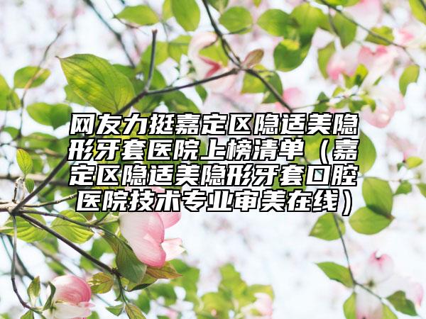 网友力挺嘉定区隐适美隐形牙套医院上榜清单（嘉定区隐适美隐形牙套口腔医院技术专业审美在线）