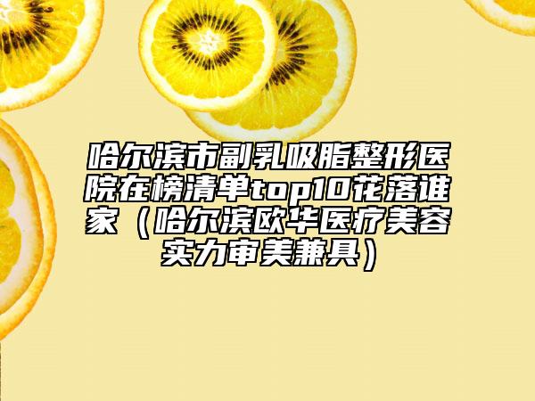 哈尔滨市副乳吸脂整形医院在榜清单top10花落谁家（哈尔滨欧华医疗美容实力审美兼具）