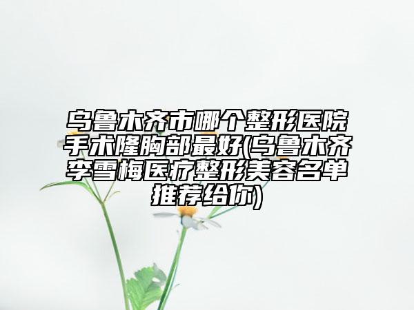 乌鲁木齐市哪个整形医院手术隆胸部最好(乌鲁木齐李雪梅医疗整形美容名单推荐给你)