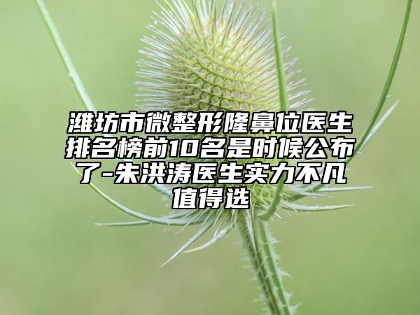 潍坊市微整形隆鼻位医生排名榜前10名是时候公布了-朱洪涛医生实力不凡值得选
