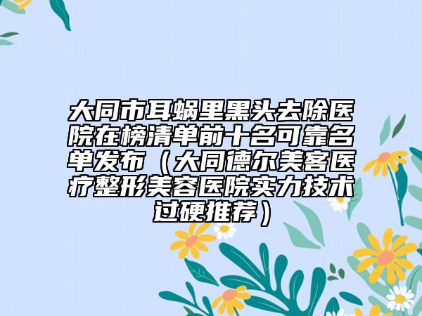 大同市耳蜗里黑头去除医院在榜清单前十名可靠名单发布（大同德尔美客医疗整形美容医院实力技术过硬推荐）