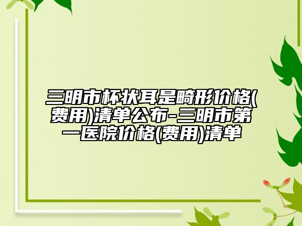 三明市杯状耳是畸形价格(费用)清单公布-三明市第一医院价格(费用)清单