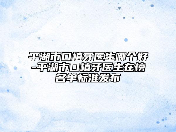 平湖市口植牙医生哪个好-平湖市口植牙医生在榜名单标准发布