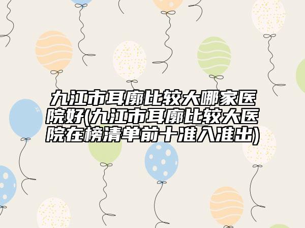 九江市耳廓比较大哪家医院好(九江市耳廓比较大医院在榜清单前十准入准出)
