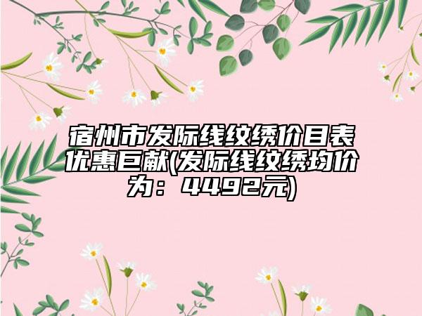 宿州市发际线纹绣价目表优惠巨献(发际线纹绣均价为：4492元)
