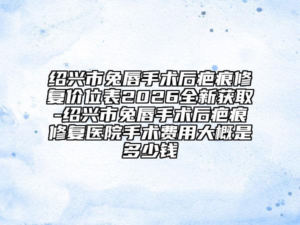 绍兴市兔唇手术后疤痕修复价位表2026全新获取-绍兴市兔唇手术后疤痕修复医院手术费用大概是多少钱