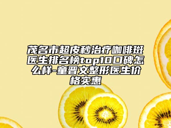 茂名市超皮秒治疗咖啡斑医生排名榜top10口碑怎么样-童晋文整形医生价格实惠