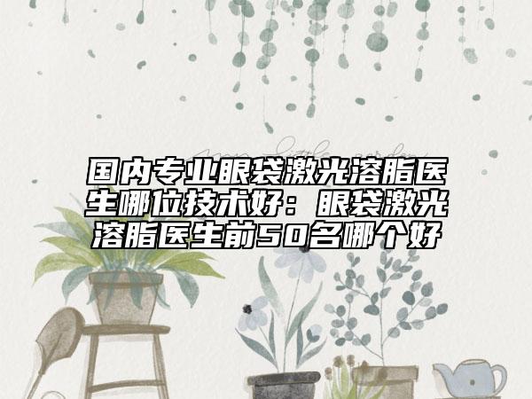 国内专业眼袋激光溶脂医生哪位技术好：眼袋激光溶脂医生前50名哪个好