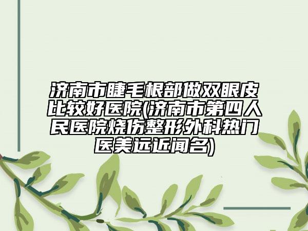 济南市睫毛根部做双眼皮比较好医院(济南市第四人民医院烧伤整形外科热门医美远近闻名)